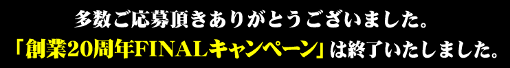 多数ご応募頂きありがとうございました。「創業20周年記念FINALキャンペーン」は終了いたしました。