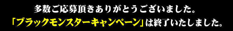 多数ご応募頂きありがとうございました。「ブラックモンスターキャンペーン」は終了いたしました。