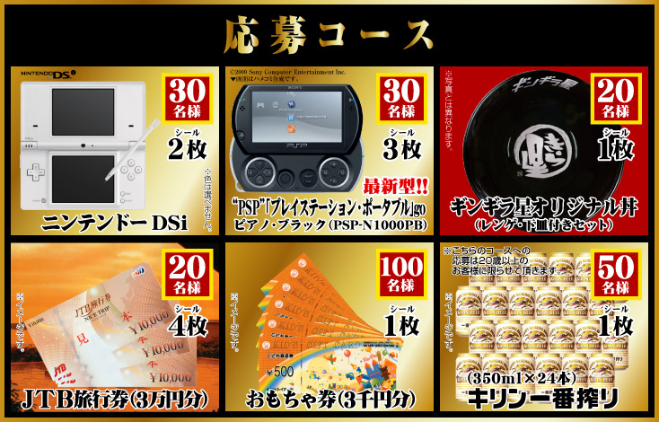 【応募コース】■シール2枚:ニンテンドーDSi(30名様)■シール3枚:PSP「プレイステーション・ポータブル」go(30名様)■シール4枚:JTB旅行券3万円分(20名様)■シール1枚:おもちゃ券3千円分(100名様)、キリン一番搾り350ml×24本(50名様)、ギンギラ星オリジナルド丼(レンゲ、下皿付きセット)(20名様)