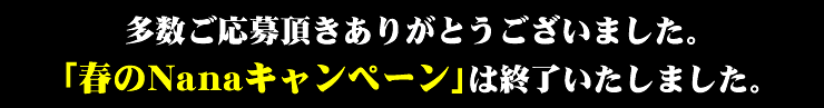 多数ご応募頂きありがとうございました。「春のNanaキャンペーン」は終了いたしました。
