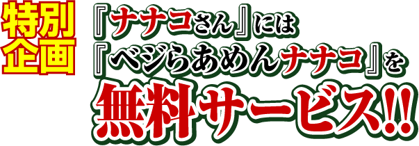 特別企画
『ナナコさん』には『ベジらあめんナナコ』を無料サービス!!