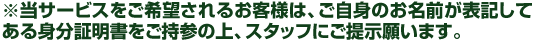 ※当サービスをご希望されるお客様は、ご自身のお名前が表記してある身分証明書をご持参の上、スタッフにご提示願います。