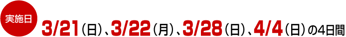 実施日
3/21(日)、3/22(月)、3/28(日)、4/4(日)の4日間