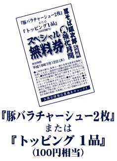 『豚バラチャーシュー2枚』または『トッピング1品』(100円相当)
