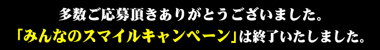 多数ご応募頂きありがとうございました。「みんなのスマイルキャンペーン!!」は終了いたしました。