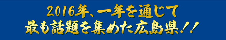 2016年、一年を通じて最も話題を集めた広島県!!
