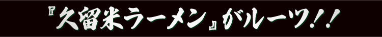 『久留米ラーメン』がルーツ!!